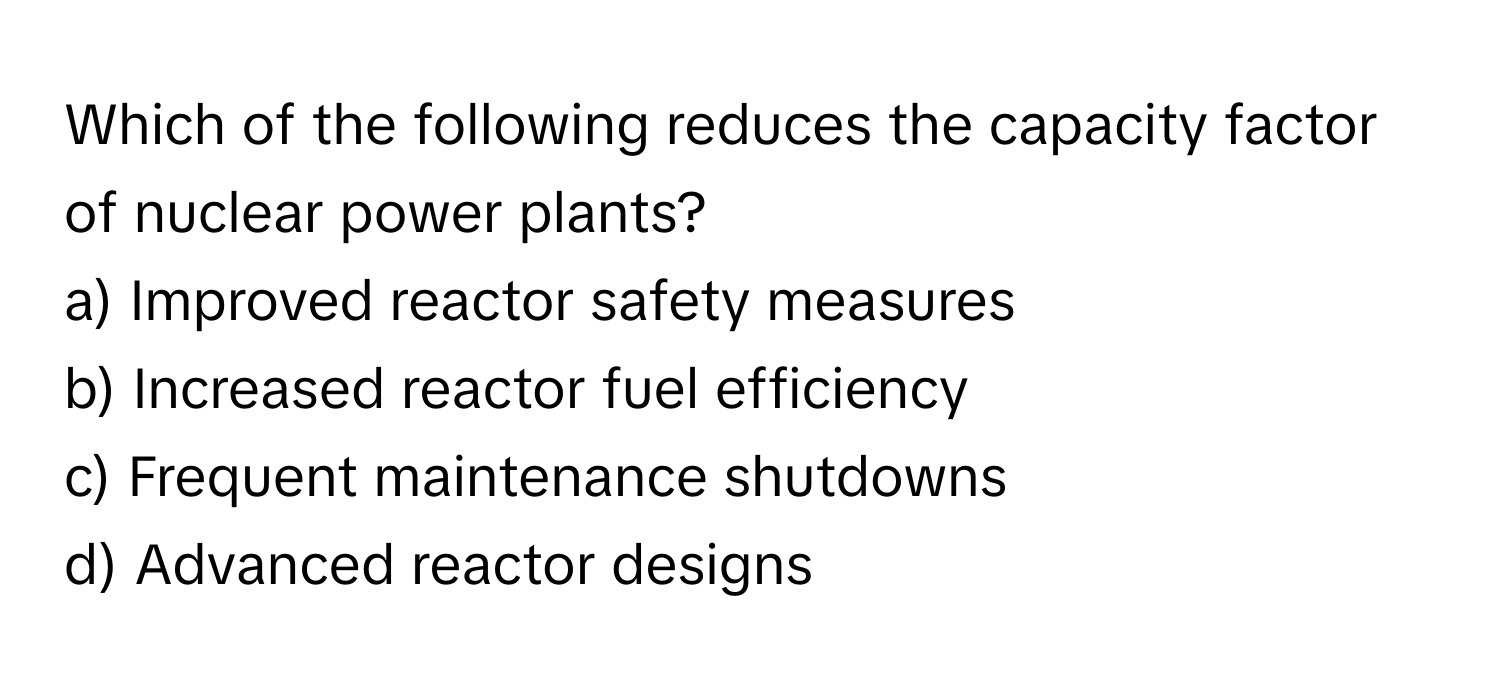 Which of the following reduces the capacity factor of nuclear power plants?

a) Improved reactor safety measures
b) Increased reactor fuel efficiency
c) Frequent maintenance shutdowns
d) Advanced reactor designs