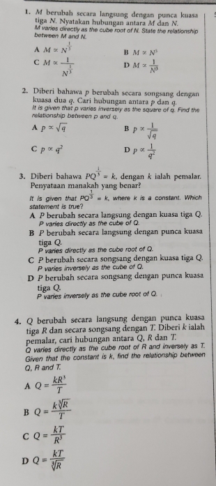 berubah secara langsung dengan punca kuasa
tiga N. Nyatakan hubungan antara M dan N.
between M and N. M varies directly as the cube root of N. State the relationship
A M∝ N^(frac 1)3 B M* N^3
C M∝ frac 1N^(frac 1)3 D M= 1/N^3 
2. Diberi bahawa p berubah secara songsang dengan
kuasa dua q. Cari hubungan antara p dan q
It is given that p varies inversely as the square of q. Find the
relationship between p and q
A p∝ sqrt(q) B p= 1/sqrt(q) 
C palpha q^2 D palpha  1/q^2 
3. Diberi bahawa PQ^(frac 1)3=k. dengan k ialah pemalar.
Penyataan manakah yang benar?
It is given that PO^(frac 1)3=k , where k is a constant. Which
statement is true?
A P berubah secara langsung dengan kuasa tiga Q.
P varies directly as the cube of Q
B P berubah secara langsung dengan punca kuasa
tiga Q.
P varies directly as the cube root of Q.
C P berubah secara songsang dengan kuasa tiga Q.
P varies inversely as the cube of Q.
D P berubah secara songsang dengan punca kuasa
tiga Q.
P varies inversely as the cube root of Q.
4. Q berubah secara langsung dengan punca kuasa
tiga R dan secara songsang dengan 7 Diberi k ialah
pemalar, cari hubungan antara Q, R dan T.
Q varies directly as the cube root of R and inversely as T.
Given that the constant is k, find the relationship between
Q, R and T.
A Q= kR^3/T 
B Q= ksqrt[3](R)/T 
C Q= kT/R^3 
D Q= kT/sqrt[3](R) 