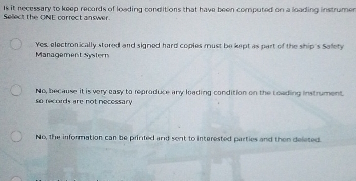 Is it necessary to keep records of loading conditions that have been computed on a loading instrumer
Select the ONE correct answer.
Yes, electronically stored and signed hard copies must be kept as part of the ship's Safety
Management System
No, because it is very easy to reproduce any loading condition on the Loading instrument.
so records are not necessary
No, the information can be printed and sent to interested parties and then deleted.