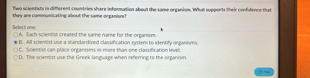 Two scientists in different countries share information about the same organism. What supports their confdence that
they are communicating about the same organism?
Select one:
A. Each scientist created the same name for the organism.
B. All scientist use a standardized classification system to identify organisms:
C. Scientist can place organisms in more than one classification level.
D. The scientist use the Greek language when referring to the organism.
Help