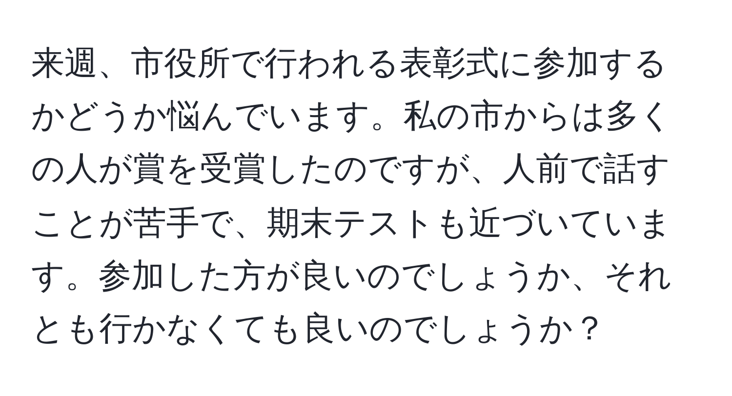 来週、市役所で行われる表彰式に参加するかどうか悩んでいます。私の市からは多くの人が賞を受賞したのですが、人前で話すことが苦手で、期末テストも近づいています。参加した方が良いのでしょうか、それとも行かなくても良いのでしょうか？