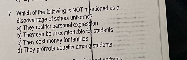 Which of the following is NOT mentioned as a
disadvantage of school uniforms?
a) They restrict personal expression
b) They can be uncomfortable for students
c) They cost money for families
d) They promote equality among students
for ms