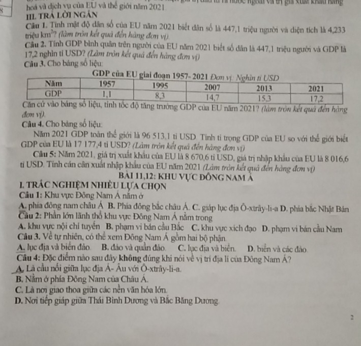 hoá và dịch vụ của EU và thế giới năm 2021  u và hước ngBải và t gia xuất kháu háng
III trả lời ngán
Câu 1. Tính mật độ dân số của EU năm 2021 biết dân số là 447,1 triệu người và diện tích là 4,233
triệu km²? (làm tròn kết quả đến hàng đơn vị)
Cầu 2. Tính GDP bình quân trên người của EU năm 2021 biết số dân là 447,1 triệu người và GDP là
17,2 nghìn ti USD? (Làm tròn kết quả đến hàng đơn vị)
Câu 3, Cho bảng số liệu:
GDP của
ăng trưởng GDP của EU năm 2021? (làm tròn kết quả đến hàng
đơn vi).
Câu 4. Cho bảng số liệu:
Năm 2021 GDP toàn thế giới là 96 513.1 tiỉ USD. Tính tỉ trọng GDP của EU so với thể giới biết
GDP của EU là 17 177,4 tỉ USD? (Làm tròn kết quả đến hàng đơn vị)
Cầu 5: Năm 2021, giá trị xuất khẩu của EU là 8 670,6 tỉ USD, giá trị nhập khẩu của EU là 8 016,6
ti USD. Tinh cán cân xuất nhập khẩu của EU năm 2021 (Làm tròn kết quả đến hàng đơn vị)
Bài 11,12: khu vực đồng nam ả
1. trác nghiệM nhiềU Lựa chọn
Câu 1: Khu vực Đông Nam Á năm ở
A. phía đông nam châu Á B. Phía đông bắc châu Á. C. giáp lục địa Ô-xtrây-li-a D. phia bắc Nhật Bản
Cầu 2: Phần lớn lãnh thổ khu vực Đông Nam Á nằm trong
A. khu vực nội chí tuyến B. phạm vi bán cầu Bắc C. khu vực xích đạo D. phạm vi bán cầu Nam
Câu 3. Về tự nhiên, có thể xem Đông Nam Á gồm hai bộ phận
A. lục địa và biển đảo B. đảo và quần đảo C. lục địa và biển. D. biển và các đảo
Câu 4: Đặc điểm nào sau đây không đúng khi nói về vị trí địa lí của Đông Nam Á?
Là cầu nổi giữa lục địa Á- Âu với Ô-xtrây-li-a.
B. Nằm ở phía Đông Nam của Châu Á.
C. Là nơi giao thoa giữa các nền văn hóa lớn.
D. Nơi tiếp giáp giữa Thái Bình Dương và Bắc Băng Dương
2