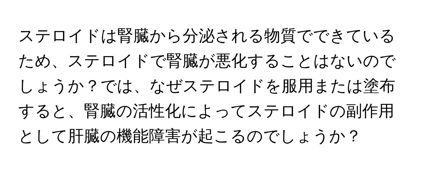 ステロイドは腎臓から分泌される物質でできているため、ステロイドで腎臓が悪化することはないのでしょうか？では、なぜステロイドを服用または塗布すると、腎臓の活性化によってステロイドの副作用として肝臓の機能障害が起こるのでしょうか？