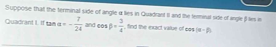 Suppose that the terminal side of angleα lies in Quadrant II and the terminal side of angleβ lies in
Quadrant I. If tan alpha =- 7/24  and cos beta = 3/4  , find the exact value of cos (alpha -beta ).