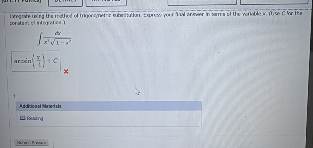 Integrate using the method of trigonometric substitution. Express your final answer in terms of the variable x. (Use C for the 
constant of integration.)
∈t  dx/x^2sqrt(1-x^2) 
arcsin ( x/4 )+C
x
Additional Materials 
Reading 
Submit Answer