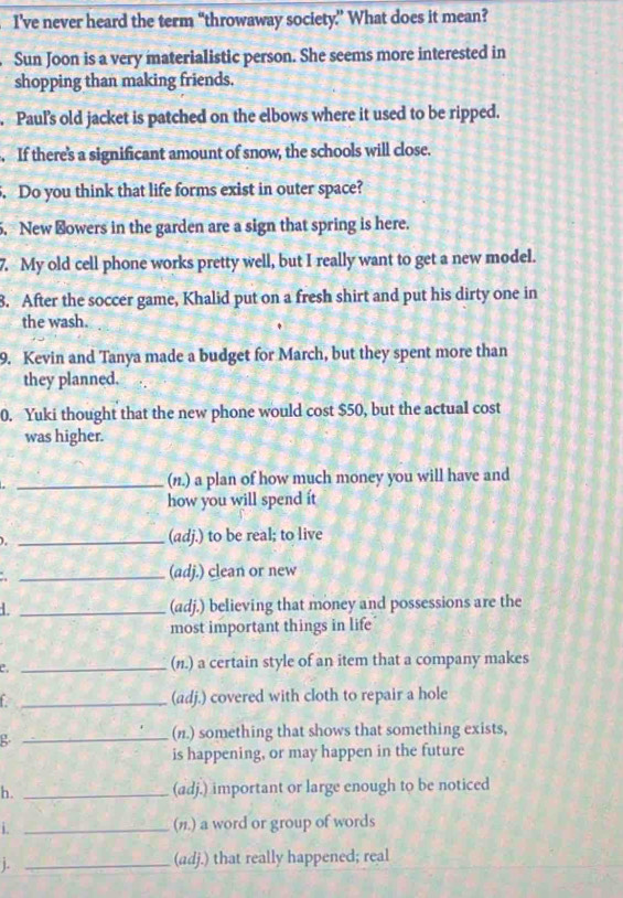 I’ve never heard the term “throwaway society” What does it mean? 
Sun Joon is a very materialistic person. She seems more interested in 
shopping than making friends. 
Paul's old jacket is patched on the elbows where it used to be ripped. 
. If there's a significant amount of snow, the schools will close. 
. Do you think that life forms exist in outer space? 
5. New ⊥owers in the garden are a sign that spring is here. 
7. My old cell phone works pretty well, but I really want to get a new model. 
8. After the soccer game, Khalid put on a fresh shirt and put his dirty one in 
the wash. 
9. Kevin and Tanya made a budget for March, but they spent more than 
they planned. 
0. Yuki thought that the new phone would cost $50, but the actual cost 
was higher. 
_(n1.) a plan of how much money you will have and 
how you will spend it 
). _(adj.) to be real; to live 
_(adj.) clean or new 
L _(adj.) believing that money and possessions are the 
most important things in life 
_(n.) a certain style of an item that a company makes 
_(adj.) covered with cloth to repair a hole 
g 
_(n.) something that shows that something exists, 
is happening, or may happen in the future 
h. _(adj.) important or large enough to be noticed 
i. _(n.) a word or group of words 
1. _(adj.) that really happened; real
