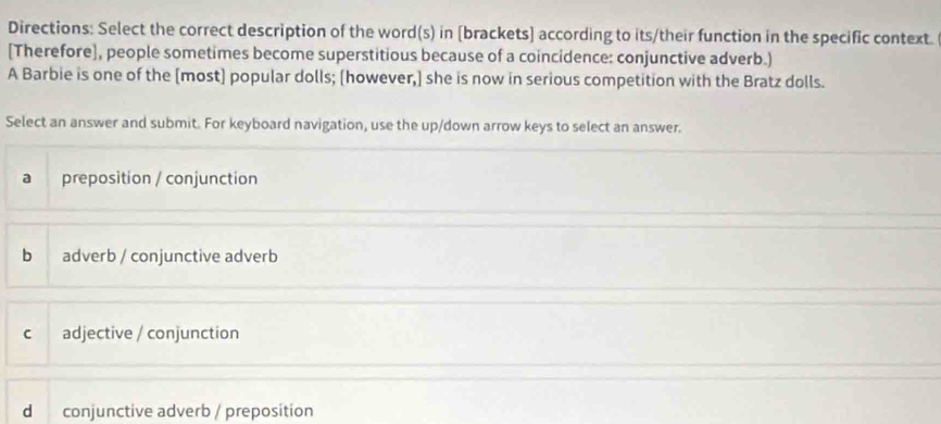 Directions: Select the correct description of the word(s) in [brackets] according to its/their function in the specific context.
[Therefore], people sometimes become superstitious because of a coincidence: conjunctive adverb.)
A Barbie is one of the [most] popular dolls; [however,] she is now in serious competition with the Bratz dolls.
Select an answer and submit. For keyboard navigation, use the up/down arrow keys to select an answer.
a preposition / conjunction
b adverb / conjunctive adverb
c adjective / conjunction
d conjunctive adverb / preposition