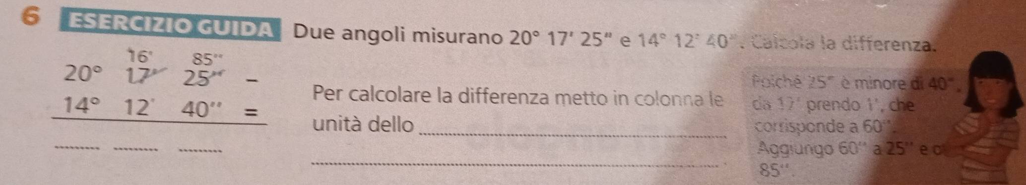 ⑤ ESERCIZIO GUIDA Due angoli misurano 20°17'25'' e 14°12'40''. Calcola la differenza.
20°17'25''-
Poiché 25° è minore di 40°.
14°12'40''=
Per calcolare la differenza metto in colonna le da 17° prendo 1', che 
unità dello _corrisponde a 60°
_ 
_ 
_ 
_ 
Aggiungo 60'' 2 25'' e c
85''.