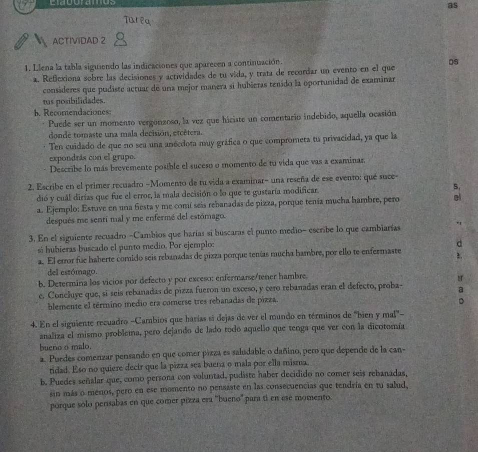 Ciagoramtos
as
Tareq
ACTIVIDAD 2
1. Llena la tabla siguiendo las indicaciones que aparecen a continuación.
os
a. Reffexiona sobre las decisiones y actividades de tu vida, y trata de recordar un evento en el que
consideres que pudiste actuar de una mejor manera sī hubieras tenído la oportunidad de examinar
tus posibilidades.
b. Recomendaciones:
Puede ser un momento vergonzoso, la vez que hiciste un comentario indebido, aquella ocasión
donde tomaste una mala decisión, etcétera.
Ten cuidado de que no sea una anécdota muy gráfica o que comprometa tu privacidad, ya que la
expondrás con el grupo.
Describe lo más brevemente posible el suceso o momento de tu vida que vas a examinar.
2. Escribe en el primer recuadro -Momento de tu vida a examinar- una reseña de ese evento: qué suce-
dió y cual dirías que fue el error, la mala decisión o lo que te gustaría modificar. S.
a. Ejemplo: Estuve en una fiesta y me comí seis rebanadas de pizza, porque tenía mucha hambre, pero el
después me sentí mal y me enfermé del estómago.
3. En el siguiente recuadro -Cambios que harías si buscaras el punto medio- escribe lo que cambiarías
"
si hubieras buscado el punto medio. Por ejemplo:
d
a. El error fue haberte comido seis rebanadas de pizza porque tenías mucha hambre, por ello te enfermaste
2.
del estómago.
b. Determina los vicios por defecto y por exceso: enfermarse/tener hambre.
:r
c. Concluye que, sí seis rebanadas de pizza fueron un exceso, y cero rebanadas eran el defecto, proba-
a
blemente el término medio era comerse tres rebanadas de pizza.
D
4. En el siguiente recuadro -Cambios que harías si dejas de ver el mundo en términos de “bien y mal”-
analiza el mismo problema, pero dejando de lado todo aquello que tenga que ver con la dicotomía
bueno o malo.
a. Puedes comenzar pensando en que comer pizza es saludable o dañino, pero que depende de la can-
tidad. Eso no quiere decir que la pizza sea buena o mala por ella misma.
b. Puedes señalar que, como persona con voluntad, pudiste haber decidido no comer seis rebanadas,
sin más o menos, pero en ese momento no pensaste en las consecuencias que tendría en tu salud,
porque solo pensabas en que comer pizza era 'bueno'' para ti en ese momento.