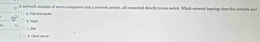 A network consists of seven computers and a network printer, all connected directly to one switch. Which network topology does this network use?
a. Hub-and-spoke
b. Mesh
10.
c. Star
d. Client-server