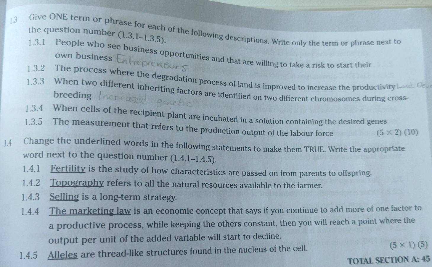 Give ONE term or phrase for each of the following descriptions. Write only the term or phrase next to 
the question number (1.3.1-1.3.5). 
1.3.1 People who see business opportunities and that are willing to take a risk to start their 
own business 
1.3.2 The process where the degradation process of land is improved to increase the productivity 
1.3.3 When two different inheriting factors are identified on two different chromosomes during cross- 
breeding 
1.3.4 When cells of the recipient plant are incubated in a solution containing the desired genes 
1.3.5 The measurement that refers to the production output of the labour force
(5* 2)(10)
1.4 Change the underlined words in the following statements to make them TRUE. Write the appropriate 
word next to the question number (1.4.1-1.4.5). 
1.4.1 Fertility is the study of how characteristics are passed on from parents to offspring. 
1.4.2 Topography refers to all the natural resources available to the farmer. 
1.4.3 Selling is a long-term strategy. 
1.4.4 The marketing law is an economic concept that says if you continue to add more of one factor to 
a productive process, while keeping the others constant, then you will reach a point where the 
output per unit of the added variable will start to decline. 
1.4.5 Alleles are thread-like structures found in the nucleus of the cell. (5* 1)(5)
TOTAL SECTION A:45