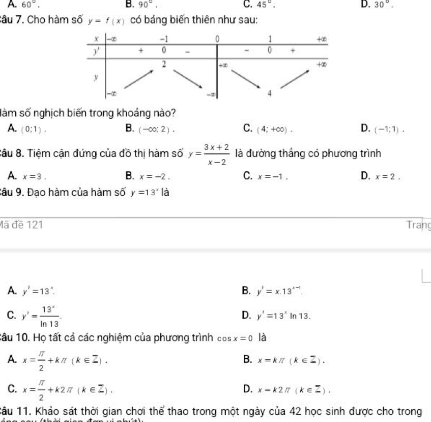 A. 60°. B. 90°. C. 45°. D. 30°.
Câu 7. Cho hàm số y=f(x) có bảng biến thiên như sau:
làm số nghịch biến trong khoảng nào?
C.
D.
A. (0;1). B. (-∈fty ;2). (4;+∈fty ). (-1;1).
Sâu 8. Tiệm cận đứng của đồ thị hàm số y= (3x+2)/x-2  là đường thắng có phương trình
B.
C.
D.
A. x=3. x=-2. x=-1. x=2.
Câu 9. Đạo hàm của hàm số y=13^x là
Mã đề 121 Tran
A. y'=13^x. B. y'=x.13^(x-1).
D. y'=13^x
C. y'= 13^x/ln 13 . In 13.
Câu 10. Họ tất cả các nghiệm của phương trình cos x=0 là
A. x= π /2 +kπ (k∈ Z).
B. x=kπ (k∈ Z).
C. x= π /2 +k2π (k∈ Z).
D. x=k2π (k∈ Z).
1âu 11. Khảo sát thời gian chơi thể thao trong một ngày của 42 học sinh được cho trong