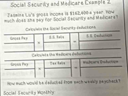 Social Security and Medicare Example 2 
Jasmine Lu's gross income is $162,400 a year. How 
much does she pay for Social Security and Medicare? 
e the Social Security deductions 
How much would be deducted from each weekly paycheck? 
Social Security Monthly