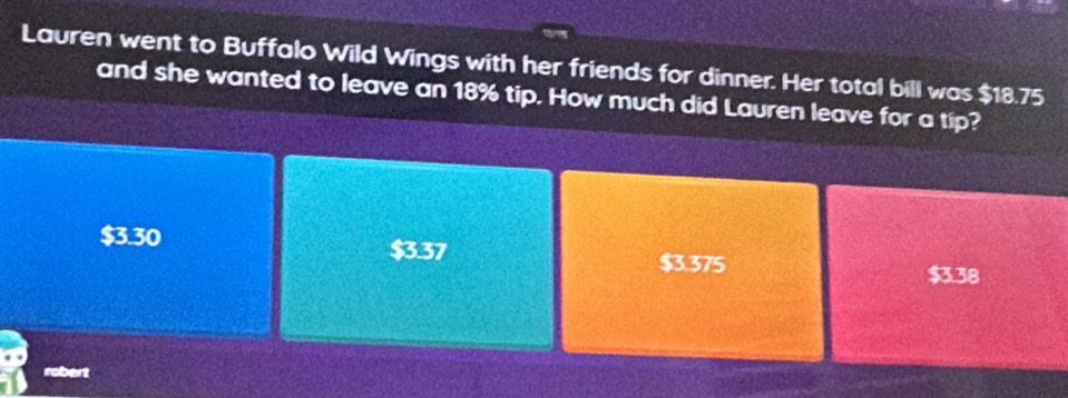 Lauren went to Buffalo Wild Wings with her friends for dinner. Her total bill was $18.75
and she wanted to leave an 18% tip. How much did Lauren leave for a tip?
$3.30 $3.37 $3.375
$3.38
robert