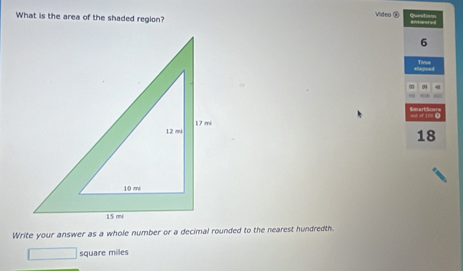 What is the area of the shaded region? Video D Questions answeted 
6 
elapsed Time 
00 09 43 
SmartScora out of 100 O 
18 
Write your answer as a whole number or a decimal rounded to the nearest hundredth.
square miles