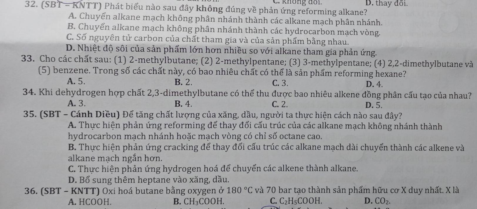 C. không đổi. D. thay đổi.
32. (S B T - KNTT) Phát biểu nào sau đây không đúng về phản ứng reforming alkane?
A. Chuyển alkane mạch không phân nhánh thành các alkane mạch phân nhánh.
B. Chuyển alkane mạch không phân nhánh thành các hydrocarbon mạch vòng.
C. Số nguyên tử carbon của chất tham gia và của sản phẩm bằng nhau.
D. Nhiệt độ sôi của sản phẩm lớn hơn nhiều so với alkane tham gia phản ứng.
33. Cho các chất sau: (1) 2-methylbutane; (2) 2-methylpentane; (3) 3-methylpentane; (4) 2,2-dimethylbutane và
(5) benzene. Trong số các chất này, có bao nhiêu chất có thể là sản phẩm reforming hexane?
A. 5. B. 2. C. 3. D. 4.
34. Khi dehydrogen hợp chất 2,3-dimethylbutane có thể thu được bao nhiêu alkene đồng phân cấu tạo của nhau?
A. 3. B. 4. C. 2. D. 5.
35. (SBT - Cánh Diều) Để tăng chất lượng của xăng, dầu, người ta thực hiện cách nào sau đây?
A. Thực hiện phản ứng reforming để thay đổi cấu trúc của các alkane mạch không nhánh thành
hydrocarbon mạch nhánh hoặc mạch vòng có chỉ số octane cao.
B. Thực hiện phản ứng cracking để thay đổi cấu trúc các alkane mạch dài chuyển thành các alkene và
alkane mạch ngắn hơn.
C. Thực hiện phản ứng hydrogen hoá để chuyển các alkene thành alkane.
D. Bổ sung thêm heptane vào xăng, dầu.
36. (SBT - KNTT) Oxi hoá butane bằng oxygen ở 180°C và 70 bar tạo thành sản phẩm hữu cơ X duy nhất. X là
A. HCOOH. B. CH_3COOH. C. C_2H_5COOH. D. CO_2.