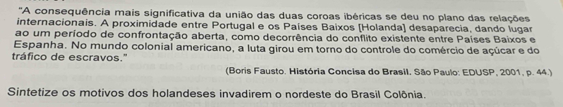 'A consequência mais significativa da união das duas coroas ibéricas se deu no plano das relações 
internacionais. A proximidade entre Portugal e os Países Baixos [Holanda] desaparecia, dando lugar 
ao um período de confrontação aberta, como decorrência do conflito existente entre Países Baixos e 
Espanha. No mundo colonial americano, a luta girou em torno do controle do comércio de açúcar e do 
tráfico de escravos." 
(Boris Fausto. História Concisa do Brasil. São Paulo: EDUSP, 2001, p. 44.) 
Sintetize os motivos dos holandeses invadirem o nordeste do Brasil Colônia.