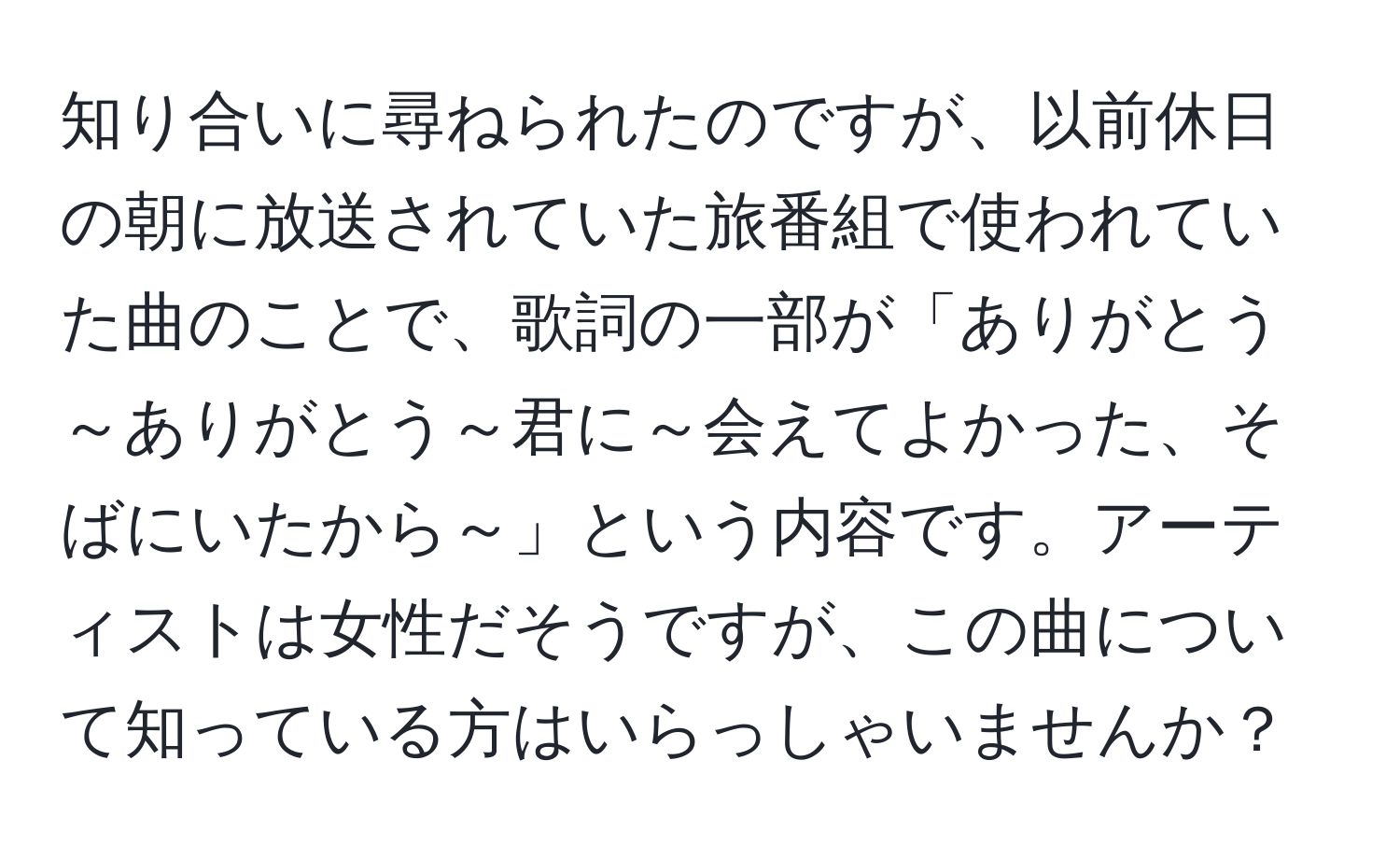 知り合いに尋ねられたのですが、以前休日の朝に放送されていた旅番組で使われていた曲のことで、歌詞の一部が「ありがとう～ありがとう～君に～会えてよかった、そばにいたから～」という内容です。アーティストは女性だそうですが、この曲について知っている方はいらっしゃいませんか？