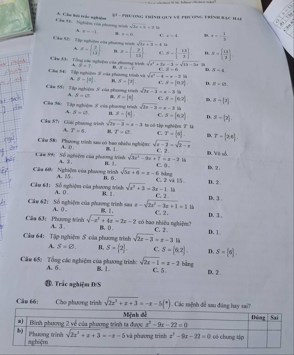 lí la hàng chưmg nào?
x=11_circ 
A. Câu hỏi trắc nghiệm
§3 - phương trình qUY Vẻ phương trình bẠc hai
1a
a
Câu 51: Nghiệm của phương trình sqrt(3x+5)=2ld
Câu 6
A. x=-1. B. x=0. C. x=4. D. x=- 1/3 .
Câu 52: Tập nghiệm của phương trình sqrt(2x+3)=4 là
A. S=  2/13  . B. S= - 2/13  . C. S= - 13/2  . D. S=  13/2  .
Cầu 53: Tổng các nghiệm của phương trình sqrt(x^2+2x-3)=sqrt(15-5x) là
A. S=7. B. S=-7. C. S=6. D. S=4.
Câu 54: Tập nghiệm S của phương trình và sqrt(x^2-4)=x-2 là
A. S= 0 . B. S= 2 . C. S= 0;2 . D. S=varnothing .
Câu 55: Tập nghiệm S của phương trình sqrt(2x-3)=x-3 là
A. S=varnothing . B. S= 6 . C. S= 6;2 . D. S= 2 .
Câu 56: Tập nghiệm S của phương trình sqrt(2x-3)=x-3 là
A. S=varnothing . B. S= 6 . C. S= 6;2 . D. S= 2 .
Câu 57: Giải phương trình sqrt(2x-3)=x-3 ta có tập nghiệm T là
A. T=6. B. T=varnothing . C. T= 6 . D. T= 2;6 .
Câu 58: Phương trình sau có bao nhiêu nghiệm: sqrt(x-2)=sqrt(2-x)
A. 0 . B. 1. C. 2 . D. Vô số.
Câu 59: Số nghiệm của phương trình sqrt(3x^2-9x+7)=x-2 là
A. 3 . B. 1. C. 0 . D. 2 .
Câu 60: Nghiệm của phương trình sqrt(5x+6)=x-6 bằng
A. 15 . B. 6 . C. 2 và 15 . D. 2 .
Câu 61: Số nghiệm của phương trình sqrt(x^2+3)=3x-1. là
A. 0 . B. 1. C. 2 . D. 3 .
Câu 62: Số nghiệm của phương trình sau x-sqrt(2x^2-3x+1)=1 là
A. 0 . B. 1. C.2. D. 3.
Câu 63: Phương trình sqrt(-x^2+4x)=2x-2 có bao nhiêu nghiệm?
A. 3 . B. 0 . C. 2 . D. 1.
Câu 64: Tập nghiệm S của phương trình sqrt(2x-3)=x-3 là
A. S=varnothing . B. S= 2 . C. S= 6;2 . D. S= 6 .
Câu 65: Tổng các nghiệm của phương trình: sqrt(2x-1)=x-2 bằng
A. 6 . B. 1. C. 5 .
D. 2 .
⑧. Trắc nghiệm Đ/S
Câu 66: Cho phương trình sqrt(2x^2+x+3)=-x-5(*). Các mệnh đề sau đúng hay sai?