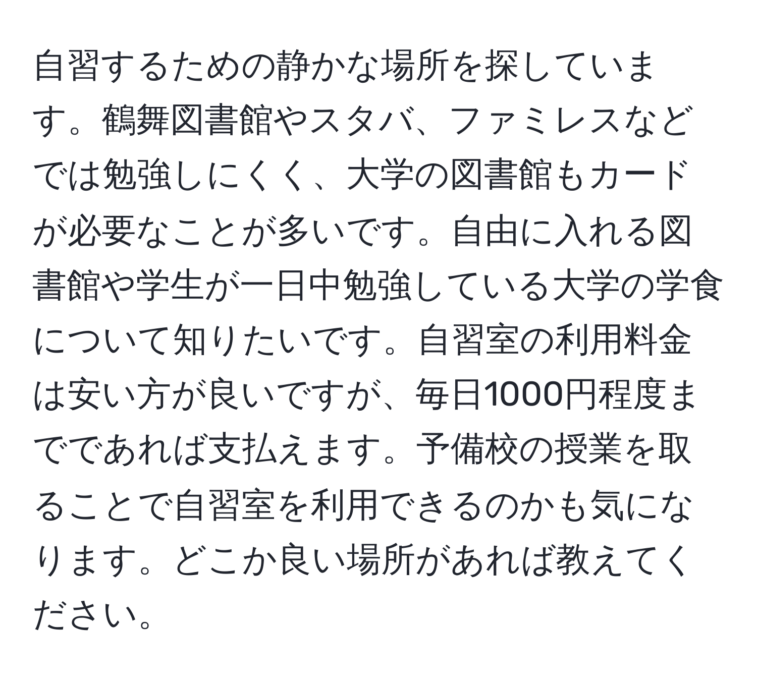 自習するための静かな場所を探しています。鶴舞図書館やスタバ、ファミレスなどでは勉強しにくく、大学の図書館もカードが必要なことが多いです。自由に入れる図書館や学生が一日中勉強している大学の学食について知りたいです。自習室の利用料金は安い方が良いですが、毎日1000円程度までであれば支払えます。予備校の授業を取ることで自習室を利用できるのかも気になります。どこか良い場所があれば教えてください。