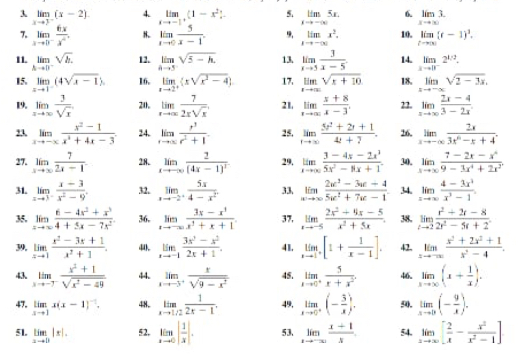 3 limlimits _xto 3^-(x-2). 4. limlimits _xto -1^+(1-x^2)- 5. limlimits _xto -∈fty 5x. 6 limlimits _xto ∈fty 3.
7. limlimits _xto 0^- 6x/1)   limlimits _xto 0 5/x-1 . 9, limlimits _xto -∈fty x^2. 10. limlimits _tto ∈fty (t-1)^1.
11. limlimits _hto 0^-sqrt(h.) 12. limlimits _hto 5sqrt(5-h). 13 limlimits _xto 5 3/x-5 . 14. limlimits _xto 0^-2^(1/2).
15. limlimits _xto 1^-(4sqrt(x-1)). 16. limlimits _xto 2^+ xsqrt(x^2-4) 17. limlimits _xto ∈fty sqrt(x+10) 18. limlimits _xto -∈fty sqrt(2-3x).
19. limlimits _xto ∈fty  3/sqrt(x)  211. limlimits _rto ∈fty  7/2rsqrt(r)  21, limlimits _xto ∈fty  (x+8)/x-3 . 22. limlimits _xto ∈fty  (2x-4)/3-2x .
23 limlimits _xto -∈fty  (x^2-1)/x^3+4x-3 . 24. limlimits _tto ∈fty  r^3/r^2+1 . 25. limlimits _tto ∈fty  (5t^2+2t+1)/4t+7 . 26. limlimits _xto -∈fty  2x/3x^n-x+4 .
27. limlimits _xto ∈fty  7/2x-1  28. limlimits _xto -∈fty frac 2(4x-1)^3 29. limlimits _xto ∈fty  (3-4x-2x^3)/5x^2-8x+1 . 30. limlimits _xto ∈fty  (7-2x-x^4)/9-3x^4+2x^2 .
31. limlimits _xto 3^- (x-3)/x^2-9 . 32, limlimits _xto -2^+ 5x/4-x^2 . 33. limlimits _wto ∈fty  (2w^3-3w+4)/5w^2+7w-1 . 34. limlimits _xto ∈fty  (4-2x^3)/x^3-1 .
35, limlimits _xto ∈fty  (6-4x^2+x^3)/4+5x-7x^2 . 36, limlimits _xto -∈fty  (3x-x^3)/x^3+x+1 . 37, limlimits _xto -5 (2x^2+9x-5)/x^2+5x . 38. limlimits _tto 2 (t^2+2t-8)/2t^2-5t+2 .
39, limlimits _xto 1 (x^2-3x+1)/x^2+1 . 40. limlimits _xto -1 (3x^2-x^2)/2x+1 . 41. limlimits _xto 1^+[1+ 1/x-1 ]. 42, limlimits _xto -∈fty  (x^2+2x^2+1)/x^2-4 .
43 limlimits _xto -7^- (x^2+1)/sqrt(x^2-49)  44. limlimits _xto -5^+ x/sqrt(9-x^2)  45. limlimits _xto 0^+frac 5x+x^(2^-). 46. limlimits _xto ∈fty (x+ 1/x ).
47. limlimits _xto 1x(x-1)^-1. 48. limlimits _xto 1/2 1/2x-1 . 49, limlimits _xto 0^+(- 3/x ). 9. limlimits _xto 0(- 9/x ).
51, limlimits _xto 1|x|. 52, limlimits _xto 0| 1/x |. 53、 limlimits _xto -∈fty  (x+1)/x  54. limlimits _xto ∈fty [ 2/x - x^2/x^2-1 ]