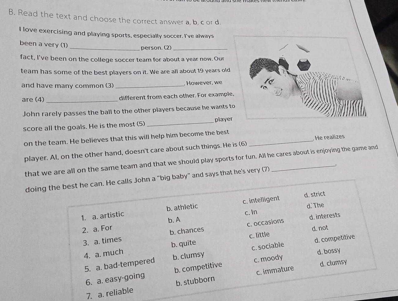 Read the text and choose the correct answer a, b, c or d. 
I love exercising and playing sports, especially soccer. I've always 
been a very (1) 
_person. (2)_ 
fact, I’ve been on the college soccer team for about a year now. Our 
team has some of the best players on it. We are all about 19 years old 
and have many common (3) _. However, we 
are (4)_ different from each other. For example, 
John rarely passes the ball to the other players because he wants to 
score all the goals. He is the most (5) _player 
on the team. He believes that this will help him become the best_ 
He realizes 
player. Al, on the other hand, doesn't care about such things. He is (6) 
that we are all on the same team and that we should play sports for fun. All he cares about is enjoying the game and 
. 
doinan. He calls John a “big baby” and says that he’s very (7) 
7.