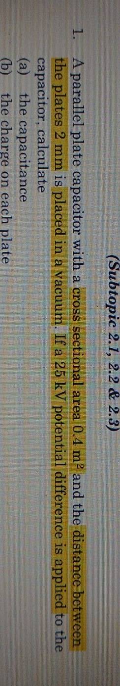 (Subtopic 2.1, 2.2 & 2.3) 
1. A parallel plate capacitor with a cross sectional area 0.4m^2 and the distance between 
the plates 2 mm is placed in a vacuum. If a 25 kV potential difference is applied to the 
capacitor, calculate 
(a) the capacitance 
(b) the charge on each plate