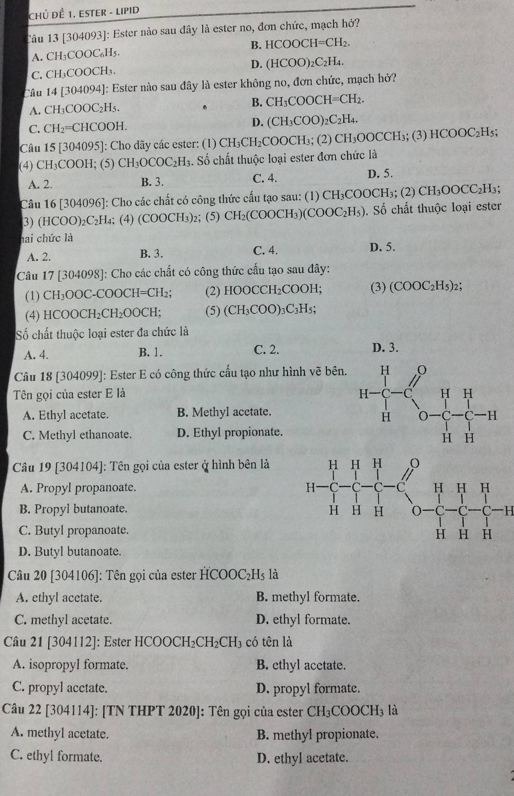 CHủ ĐÊ 1. ESTER - LIPID
Câu 13 [304093]: Ester nào sau đây là ester no, đơn chức, mạch hở?
A. CH_3COOC_6H_5. B. HCOOCH=CH_2.
C. CH_3COOCH_3 D. (HCOO)_2C_2H_4.
Câu 4|304 094]: Ester nào sau đây là ester không no, đơn chức, mạch hở?
A. CH_3COOC_2H_5.
, B. CH_3COOCH=CH_2.
C. CH_2=CHCOOH. D. (CH_3COO)_2C_2H_4.
Câu 15[304095] ]: Cho dãy các ester: (1) CH_3CH_2COOCH_3; (2) CH_3OOCCH_3;(3)HCOOC_2H 5
(4) CH_3COOH; (5) CH_3OCOC_2H_3. Số chất thuộc loại ester đơn chức là
A. 2. B. 3. C. 4.
D. 5.
Câu 16[304096] ]: Cho các chất có công thức cấu tạo sau: (1) CH_3C COOCH₃; (2) CH_3OOCC_2H_3;
3) (HCOO)_2C_2H_4; (4) (COOCH_3) 2; (5) CH_2(COOCH_3)(COOC_2H_5). Số chất thuộc loại ester
hai chức là
A. 2. B. 3. C. 4.
D. 5.
Câu 17 [304098]: Cho các chất có công thức cấu tạo sau đây:
(1) CH_3OOC-COOCH=CH_2; (2) HOOCCH_2COO] 1: (3) (COOC_2H_5)_2;
(4) HCC )OCH_2CH_2OOCH; (5) (CH_3COO): _3C_3H_5;
Số chất thuộc loại ester đa chức là
A. 4. B. 1. C. 2.
D. 3.
Câu 18 [304099]: Ester E có công thức cấu tạo như hình vẽ bên.
Tên gọi của ester E là
A. Ethyl acetate. B. Methyl acetate.
C. Methyl ethanoate. D. Ethyl propionate.
Câu 19 [304104]: Tên gọi của ester ở hình bên là
A. Propyl propanoate.
B. Propyl butanoate. H
C. Butyl propanoate.
D. Butyl butanoate.
Câu 20 [304106]: Tên gọi của ester HCOOC₂Hs là
A. ethyl acetate. B. methyl formate.
C. methyl acetate. D. ethyl formate.
Câu 21 [304112]: Ester HCOOCH₂CH₂CH₃ có tên là
A. isopropyl formate. B. ethyl acetate.
C. propyl acctate. D. propyl formate.
Câu 22 [304114]: [TN THPT 2020]: Tên gọi của ester CH_3COOCH_3 là
A. methyl acetate. B. methyl propionate.
C. ethyl formate. D. ethyl acetate.