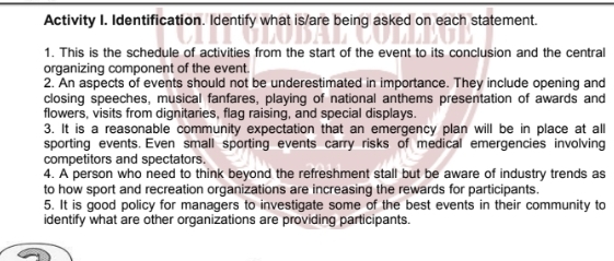 Activity I. Identification. Identify what is/are being asked on each statement. 
1. This is the schedule of activities from the start of the event to its conclusion and the central 
organizing component of the event. 
2. An aspects of events should not be underestimated in importance. They include opening and 
closing speeches, musical fanfares, playing of national anthems presentation of awards and 
flowers, visits from dignitaries, flag raising, and special displays. 
3. It is a reasonable community expectation that an emergency plan will be in place at all 
sporting events. Even small sporting events carry risks of medical emergencies involving 
competitors and spectators. 
4. A person who need to think beyond the refreshment stall but be aware of industry trends as 
to how sport and recreation organizations are increasing the rewards for participants. 
5. It is good policy for managers to investigate some of the best events in their community to 
identify what are other organizations are providing participants.