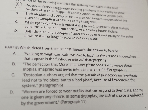 hch of the following identifies the author's main claim in the tex
A. Dystopian fiction exaggerates existing problems in our reality to show
readers what could happen if society continues down a certain path.
B. Both utopian and dystopian fiction are used to warn readers about the
risks of attempting to alter a society in any way.
C. While dystopian fiction is entertaining to read, it doesn't reflect realistic
concerns with our current society, or a possible future society.
D. Both Utopian and dystopian fiction are used to distort reality to the point
in which it is no longer recognizable or realistic.
PART B: Which detail from the text best supports the answer to Part A?
A. "Walking through carnivals, we love to laugh at the versions of ourselves
that appear in the funhouse mirror." (Paragraph 1)
B. "The perfection that More, and other philosophers who wrote about
utopias, imagined was never intended to be real." (Paragraph 3)
C. "Dystopian authors argued that the pursuit of perfection will inevitably
lead not to 'no place' but to a 'bad place', because of flaws within the
system." (Paragraph 6)
D. "Women are forced to wear outfits that correspond to their class, and no
one is given any choice. In some dystopias, the lack of choice is enforced
by the government." (Paragraph 11)