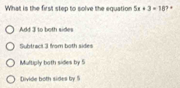 What is the first step to solve the equation 5x+3=18 ? *
Add 3 to both sides
Subtract 3 from both sides
Multiply both sides by 5
Divide both sides by 5