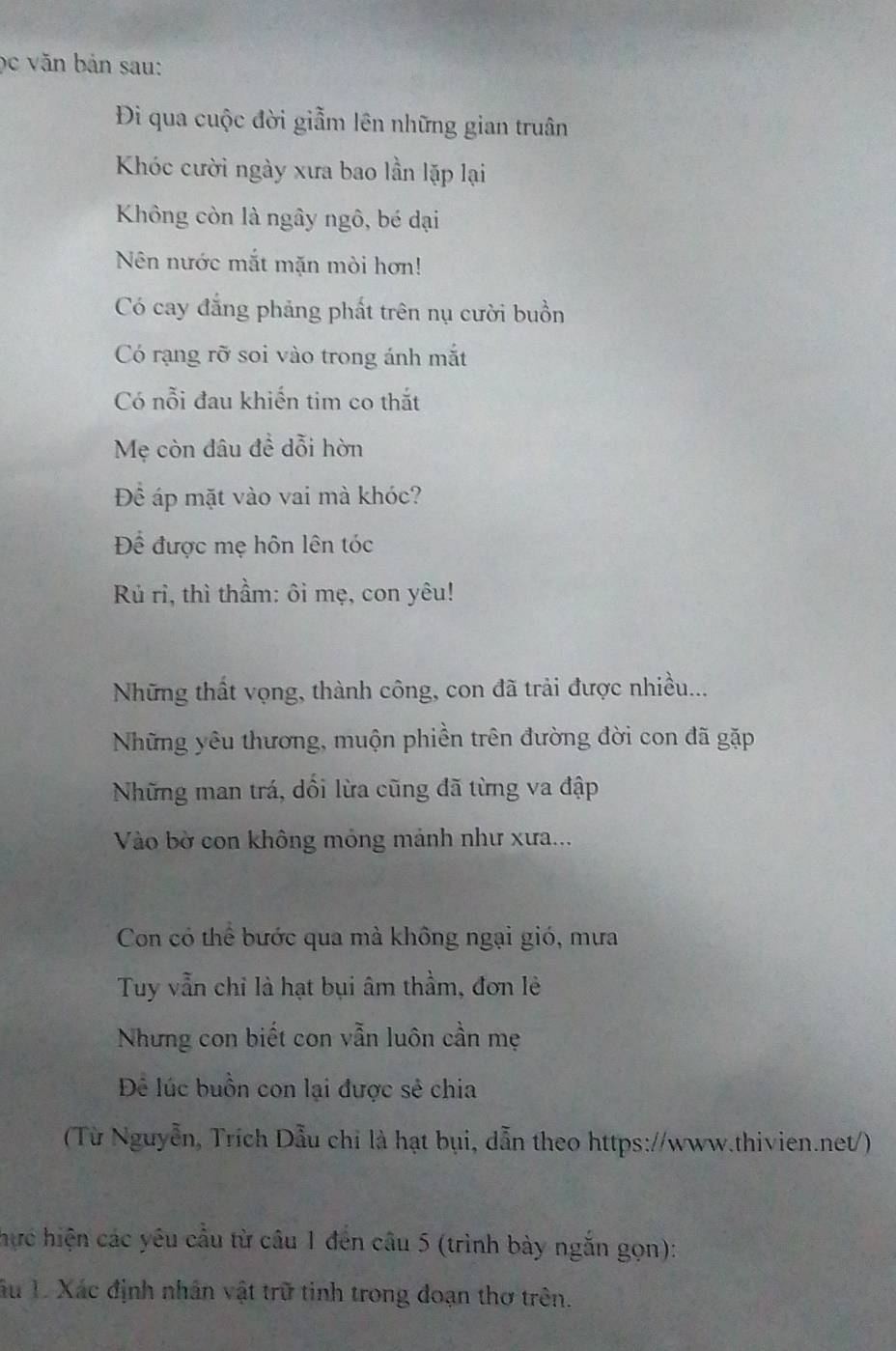 ọc văn bản sau: 
Đi qua cuộc đời giẫm lên những gian truân 
Khóc cười ngày xưa bao lần lặp lại 
Không còn là ngây ngô, bé dại 
Nên nước mắt mặn mòi hơn! 
Có cay đẳng phảng phất trên nụ cười buồn 
Có rạng rỡ soi vào trong ánh mắt 
Có nỗi đau khiến tim co thắt 
Mẹ còn đâu đề dỗi hòn 
Để áp mặt vào vai mà khóc? 
Để được mẹ hôn lên tóc 
Rủ rì, thì thầm: ôi mẹ, con yêu! 
Những thất vọng, thành công, con đã trải được nhiều... 
Những yêu thương, muộn phiền trên đường đời con đã gặp 
Những man trá, dối lừa cũng đã từng va đập 
Vào bờ con không mỏng mảnh như xưa... 
Con có thể bước qua mà không ngại gió, mưa 
Tuy vẫn chỉ là hạt bụi âm thầm, đơn lẻ 
Nhưng con biết con vẫn luôn cần mẹ 
Để lúc buồn con lại được sẻ chia 
(Từ Nguyễn, Trích Dẫu chi là hạt bụi, dẫn theo https://www.thivien.net/) 
hực hiện các yêu cầu từ cầu 1 đến câu 5 (trình bày ngắn gọn): 
âu 1. Xác định nhân vật trữ tinh trong đoạn thơ trên.