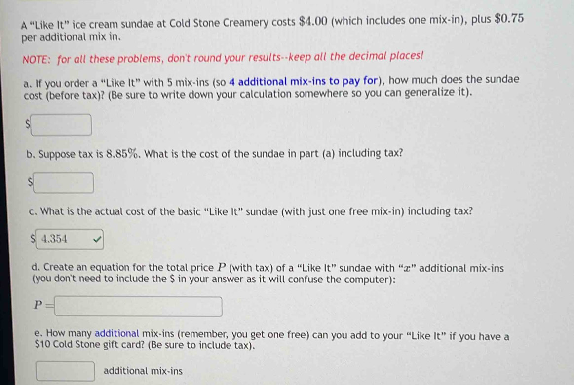 A “Like 1t'' ice cream sundae at Cold Stone Creamery costs $4.00 (which includes one mix-in), plus $0.75
per additional mix in. 
NOTE: for all these problems, don't round your results--keep all the decimal places! 
a. If you order a “Like It” with 5 mix-ins (so 4 additional mix-ins to pay for), how much does the sundae 
cost (before tax)? (Be sure to write down your calculation somewhere so you can generalize it). 
s 
b. Suppose tax is 8.85%. What is the cost of the sundae in part (a) including tax? 
□  
c. What is the actual cost of the basic “Like It” sundae (with just one free mix-in) including tax?
$ 4.354
d. Create an equation for the total price P (with tax) of a “Like It” s sundae with “ x ” additional mix-ins 
(you don't need to include the $ in your answer as it will confuse the computer):
P=□
e. How many additional mix-ins (remember, you get one free) can you add to your “Like It” if you have a
$10 Cold Stone gift card? (Be sure to include tax). 
additional mix-ins