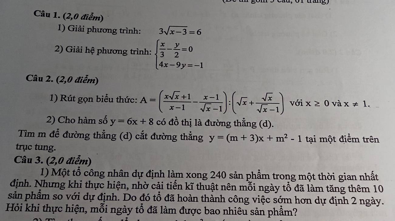 tráng) 
Câu 1. (2,0 điểm) 
1) Giải phương trình: 3sqrt(x-3)=6
2) Giải hệ phương trình: beginarrayl  x/3 - y/2 =0 4x-9y=-1endarray.
Câu 2. (2,0 điểm) 
1) Rút gọn biểu thức: A=( (xsqrt(x)+1)/x-1 - (x-1)/sqrt(x)-1 ):(sqrt(x)+ sqrt(x)/sqrt(x)-1 ) với x≥ 0 và x!= 1. 
2) Cho hàm số y=6x+8 có đồ thị là đường thẳng (d). 
Tìm m để đường thẳng (d) cắt đường thẳng y=(m+3)x+m^2-1 tại một điểm trên 
trục tung. 
Câu 3. (2,0 điểm) 
1) Một tổ công nhân dự định làm xong 240 sản phẩm trong một thời gian nhất 
định. Nhưng khi thực hiện, nhờ cải tiến kĩ thuật nên mỗi ngày tổ đã làm tăng thêm 10
sản phẩm so với dự định. Do đó tổ đã hoàn thành công việc sớm hơn dự định 2 ngày. 
Hỏi khi thực hiện, mỗi ngày tổ đã làm được bao nhiêu sản phẩm?