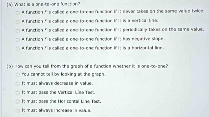 What is a one-to-one function?
A function f is called a one-to-one function if it never takes on the same value twice.
A function f is called a one-to-one function if it is a vertical line.
A function f is called a one-to-one function if it periodically takes on the same value.
A function f is called a one-to-one function if it has negative slope.
A function f is called a one-to-one function if it is a horizontal line.
(b) How can you tell from the graph of a function whether it is one-to-one?
You cannot tell by looking at the graph.
It must always decrease in value.
It must pass the Vertical Line Test.
It must pass the Horizontal Line Test.
It must always increase in value.