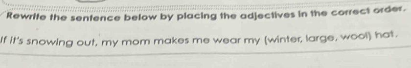 Rewrite the sentence below by placing the adjectives in the correct order. 
If it's snowing out, my mom makes me wear my (winter, large, wool) hat.