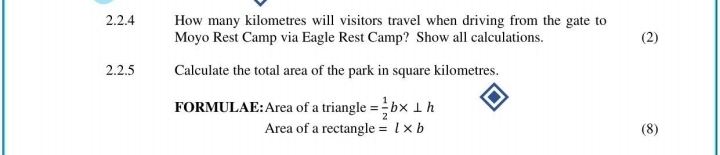 How many kilometres will visitors travel when driving from the gate to (2) 
Moyo Rest Camp via Eagle Rest Camp? Show all calculations. 
2.2.5 Calculate the total area of the park in square kilometres. 
FORMULAE:Area of a triangle = 1/2 b* ⊥ h
Area of a rectangle =l* b (8)