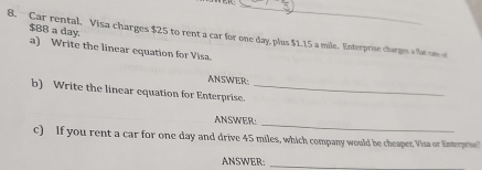 $88 a day. 
8. Car rental, Visa charges $25 to rent a car for one day, plus $1.15 a mile. Enterprise charges a fat one of 
a) Write the linear equation for Visa. 
ANSWER: 
b) Write the linear equation for Enterprise._ 
ANSWER:_ 
c) If you rent a car for one day and drive 45 miles, which company would be cheaper Visa or Enteprse 
ANSWER:_