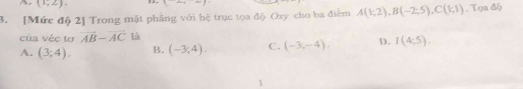 A (1,2).
B_1^((-()) 
3. [Mức độ 2] Trong mặt phẳng với hệ trục tọa độ Oxy cho ba điểm A(1;2), B(-2;5), C(1;1) Tọa độ
của véc tơ vector AB)-vector AC là
B.
A. (3;4). (-3;4).
C. (-3;-4). D. I(4,5). 
1