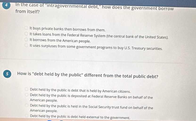 In the case of “intragovernmental debt,” how does the government borrow
from itself?
It buys private banks then borrows from them.
It takes loans from the Federal Reserve System (the central bank of the United States).
It borrows from the American people.
It uses surpluses from some government programs to buy U.S. Treasury securities.
5 How is “debt held by the public” different from the total public debt?
Debt held by the public is debt that is held by American citizens.
Debt held by the public is deposited at Federal Reserve Banks on behalf of the
American people.
Debt held by the public is held in the Social Security trust fund on behalf of the
American people.
Debt held by the public is debt held external to the government.