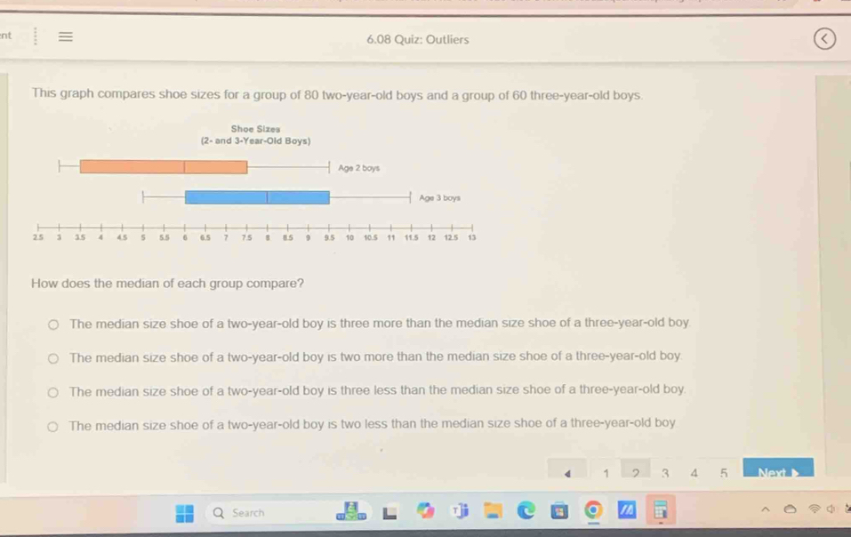 nt : 
6.08 Quiz: Outliers
This graph compares shoe sizes for a group of 80 two-year-old boys and a group of 60 three-year-old boys.
How does the median of each group compare?
The median size shoe of a two-year-old boy is three more than the median size shoe of a three-year-old boy.
The median size shoe of a two-year-old boy is two more than the median size shoe of a three-year-old boy.
The median size shoe of a two-year-old boy is three less than the median size shoe of a three-year-old boy.
The median size shoe of a two-year-old boy is two less than the median size shoe of a three-year-old boy
4 1 2 3 4 5 Next 
Search
a