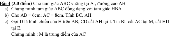 (3,0 điểm) Cho tam giác ABC vuông tại A , đường cao AH 
a) Chứng minh tam giác ABC đồng dạng với tam giác HBA
b) Cho AB=6cm; AC=8cm.. Tính BC, AH
c) Gọi D là hình chiếu của H trên AB, CD cắt AH tại I. Tia BI cắt AC tại M, cắt HD
tại E. 
Chứng minh : M là trung điểm của AC