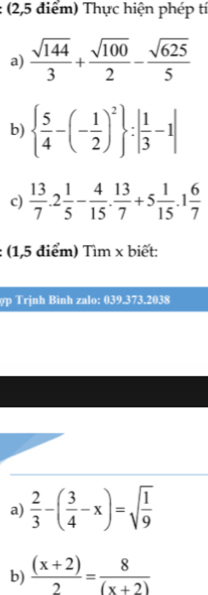 (2,5 điểm) Thực hiện phép tí 
a)  sqrt(144)/3 + sqrt(100)/2 - sqrt(625)/5 
b)   5/4 -(- 1/2 )^2 :| 1/3 -1|
c)  13/7 .2 1/5 - 4/15 . 13/7 +5 1/15 .1 6/7 
: (1,5 điểm) Tìm x biết: 
ợp Trịnh Bình zalo: 039.373.2038 
a)  2/3 -( 3/4 -x)=sqrt(frac 1)9
b)  ((x+2))/2 = 8/(x+2) 