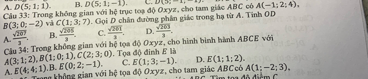 A. D(5;1;1). B. D(5;1;-1). C. D(5;-1, 
Câu 33: Trong không gian với hệ trục toạ độ Oxyz, cho tam giác ABC có A(-1;2;4),
B(3;0;-2) và C(1;3;7). Gọi D chân đường phân giác trong hạ từ A. Tính OD
A.  sqrt(207)/3 . B.  sqrt(205)/3 . C.  sqrt(201)/3 . D.  sqrt(203)/3 . 
Câu 34: Trong không gian với hệ tọa độ Oxyz, cho hình bình hành ABCE với
A(3;1;2), B(1;0;1), C(2;3;0). Tọa độ đỉnh E là
C. E(1;3;-1). D. E(1;1;2).
A. E(4;4;1).B. E(0;2;-1). rong không gian với hệ tọa độ Oxyz, cho tam giác ABCcó A(1;-2;3), 
m toa đô điểm C