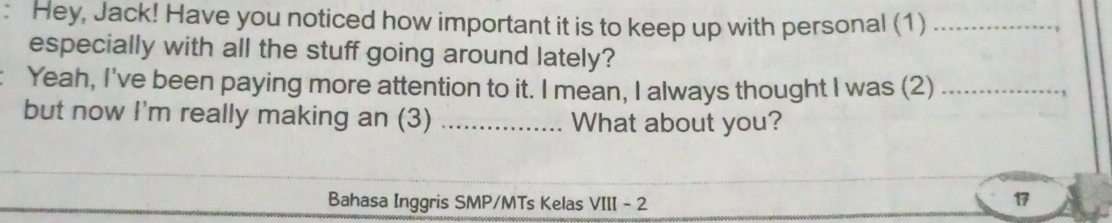 Hey, Jack! Have you noticed how important it is to keep up with personal (1)_ 
, 
especially with all the stuff going around lately? 
Yeah, I've been paying more attention to it. I mean, I always thought I was (2)_ 
, 
but now I'm really making an (3) _What about you? 
Bahasa Inggris SMP/MTs Kelas VIII - 2 
17