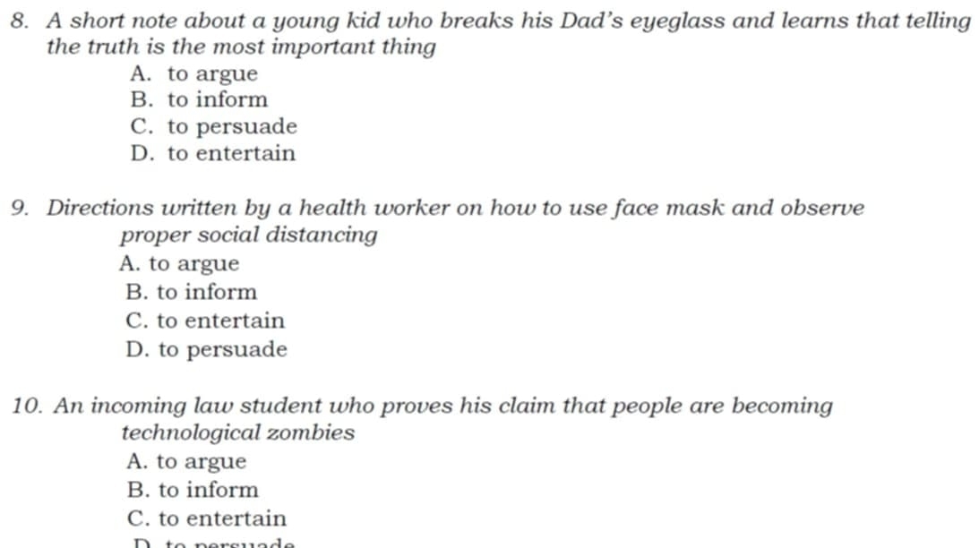 A short note about a young kid who breaks his Dad’s eyeglass and learns that telling
the truth is the most important thing
A. to argue
B. to inform
C. to persuade
D. to entertain
9. Directions written by a health worker on how to use face mask and observe
proper social distancing
A. to argue
B. to inform
C. to entertain
D. to persuade
10. An incoming law student who proves his claim that people are becoming
technological zombies
A. to argue
B. to inform
C. to entertain