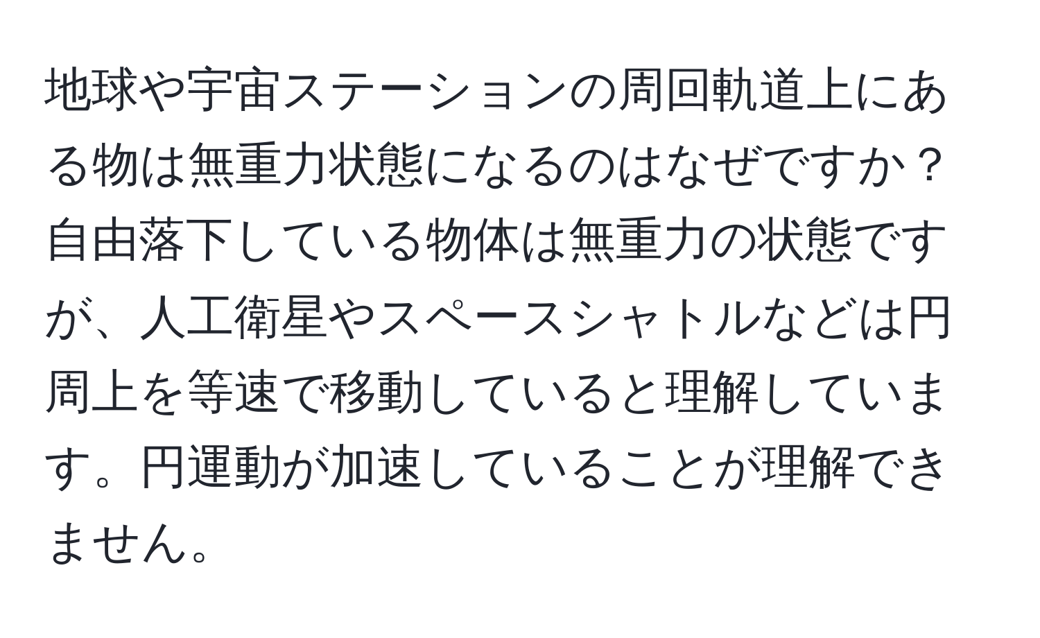 地球や宇宙ステーションの周回軌道上にある物は無重力状態になるのはなぜですか？自由落下している物体は無重力の状態ですが、人工衛星やスペースシャトルなどは円周上を等速で移動していると理解しています。円運動が加速していることが理解できません。