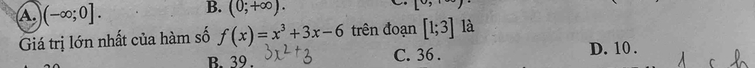 A. (-∈fty ;0].
B. (0;+∈fty ). 
[ 
Giá trị lớn nhất của hàm số f(x)=x^3+3x-6 trên đoạn [1;3] là
B. 39. C. 36.
D. 10.