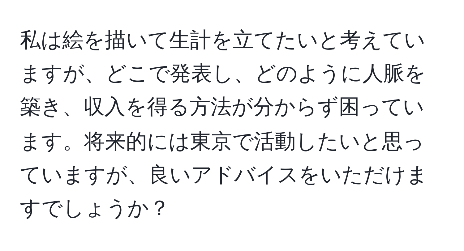 私は絵を描いて生計を立てたいと考えていますが、どこで発表し、どのように人脈を築き、収入を得る方法が分からず困っています。将来的には東京で活動したいと思っていますが、良いアドバイスをいただけますでしょうか？